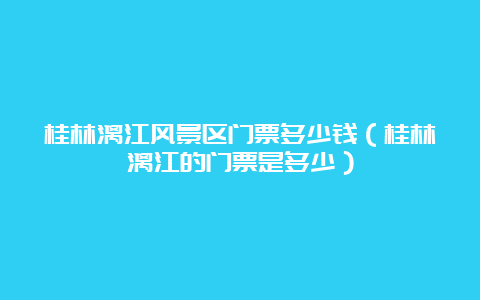 桂林漓江风景区门票多少钱（桂林漓江的门票是多少）