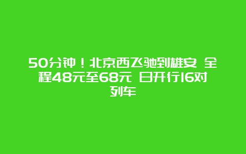 50分钟！北京西飞驰到雄安 全程48元至68元 日开行16对列车