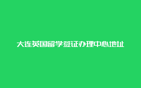 大连英国留学签证办理中心地址