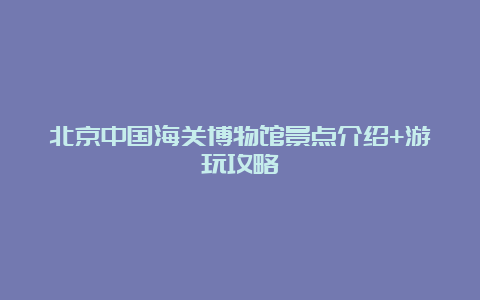 北京中国海关博物馆景点介绍+游玩攻略