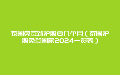 泰国免签新护照要几个月（泰国护照免签国家2024一览表）