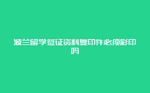 波兰留学签证资料复印件必须彩印吗