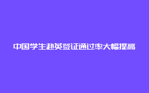 中国学生赴英签证通过率大幅提高