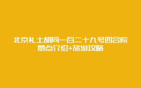 北京礼士胡同一百二十九号四合院景点介绍+旅游攻略