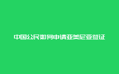 中国公民如何申请亚美尼亚签证