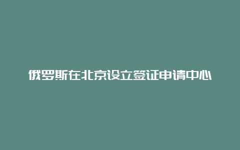 俄罗斯在北京设立签证申请中心