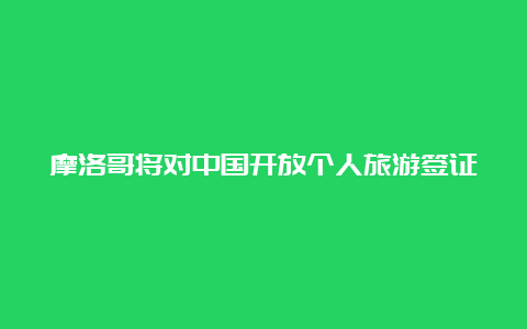 摩洛哥将对中国开放个人旅游签证