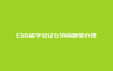 日本留学签证在济南哪里办理