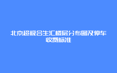 北京超极合生汇楼层分布图及停车收费标准