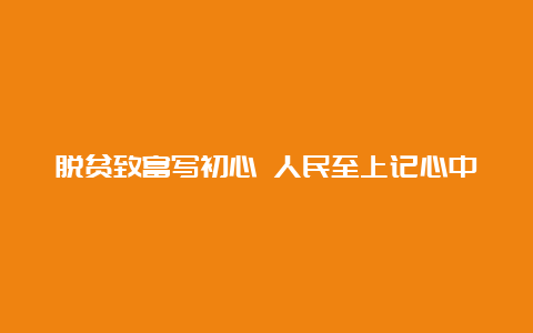 脱贫致富写初心 人民至上记心中