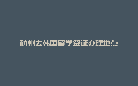 杭州去韩国留学签证办理地点