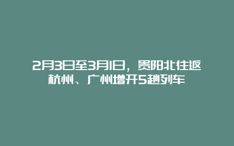 2月3日至3月1日，贵阳北往返杭州、广州增开5趟列车