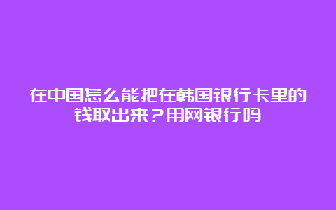 在中国怎么能把在韩国银行卡里的钱取出来？用网银行吗