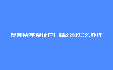 澳洲留学签证户口簿公证怎么办理