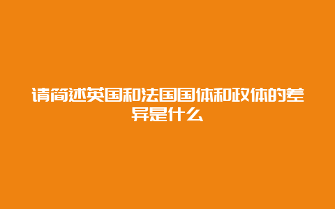 请简述英国和法国国体和政体的差异是什么