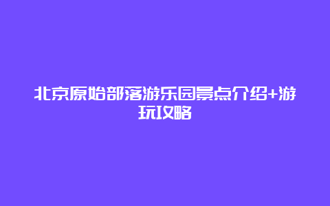 北京原始部落游乐园景点介绍+游玩攻略