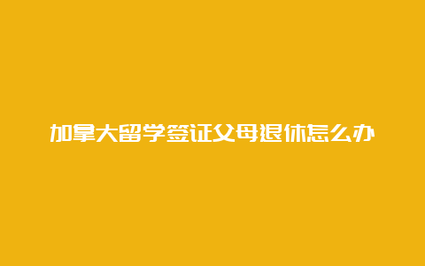 加拿大留学签证父母退休怎么办