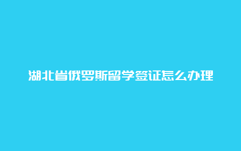 湖北省俄罗斯留学签证怎么办理