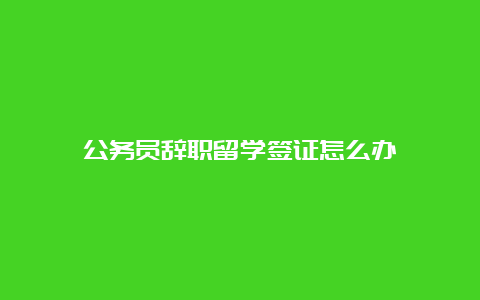 公务员辞职留学签证怎么办