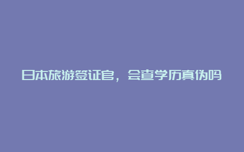 日本旅游签证官，会查学历真伪吗