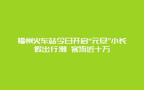 福州火车站今日开启“元旦”小长假出行潮 客流近十万