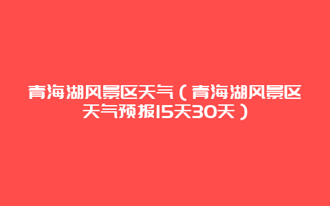 青海湖风景区天气（青海湖风景区天气预报15天30天）