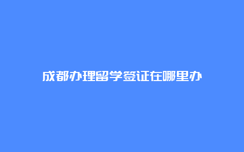 成都办理留学签证在哪里办