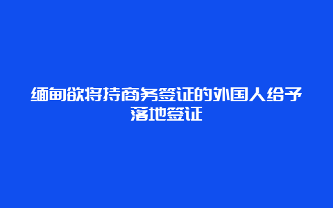 缅甸欲将持商务签证的外国人给予落地签证