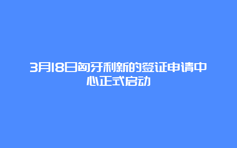 3月18日匈牙利新的签证申请中心正式启动