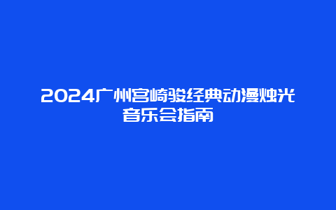 2024广州宫崎骏经典动漫烛光音乐会指南