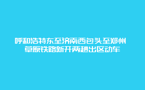 呼和浩特东至济南西包头至郑州 草原铁路新开两趟出区动车