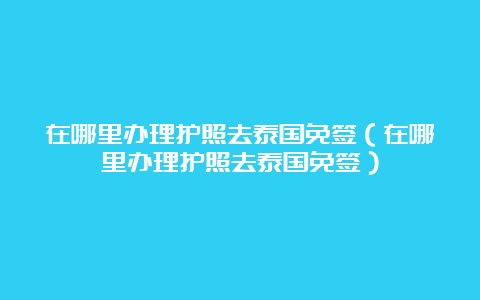 在哪里办理护照去泰国免签（在哪里办理护照去泰国免签）