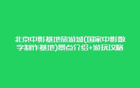 北京中影基地旅游城(国家中影数字制作基地)景点介绍+游玩攻略