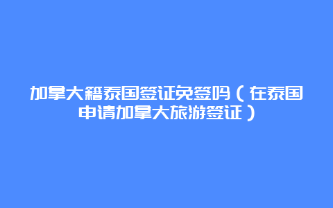 加拿大籍泰国签证免签吗（在泰国申请加拿大旅游签证）