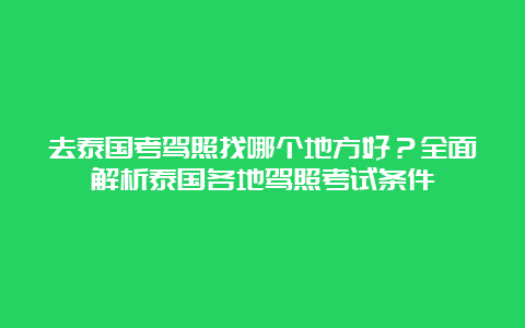 去泰国考驾照找哪个地方好？全面解析泰国各地驾照考试条件