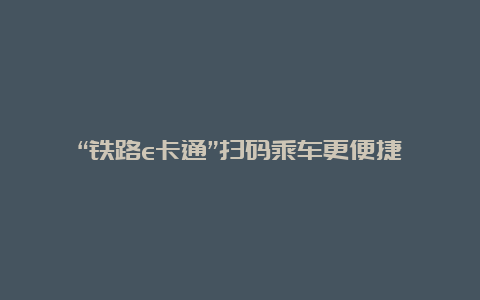 “铁路e卡通”扫码乘车更便捷