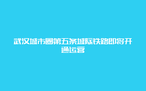 武汉城市圈第五条城际铁路即将开通运营