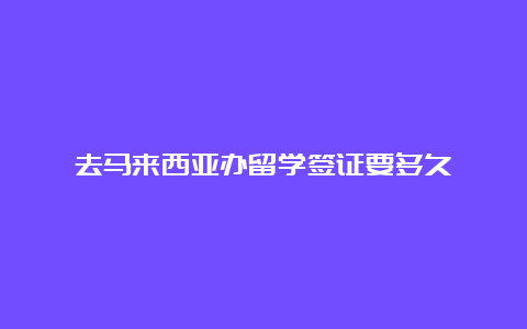 去马来西亚办留学签证要多久