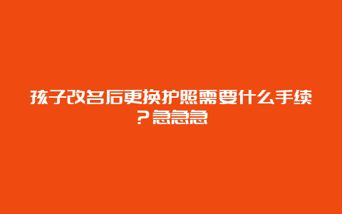 孩子改名后更换护照需要什么手续？急急急