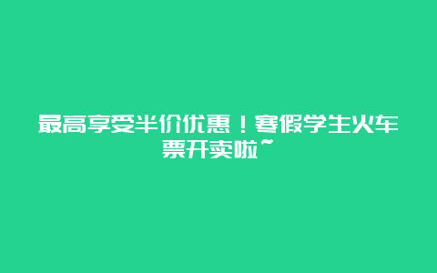 最高享受半价优惠！寒假学生火车票开卖啦~