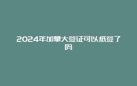 2024年加拿大签证可以纸签了吗