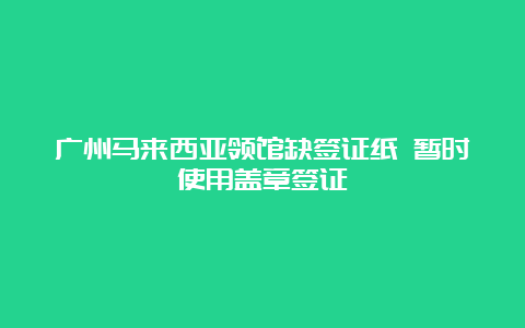 广州马来西亚领馆缺签证纸 暂时使用盖章签证