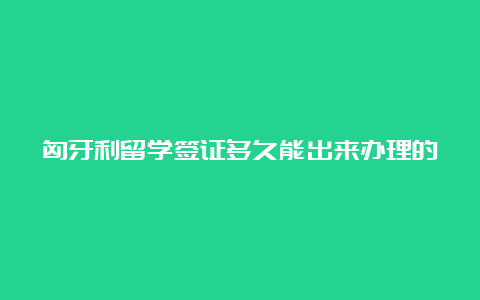 匈牙利留学签证多久能出来办理的