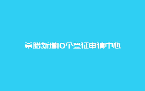 希腊新增10个签证申请中心