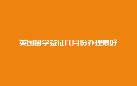 英国留学签证几月份办理最好