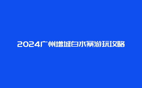 2024广州增城白水寨游玩攻略