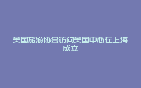 美国旅游协会访问美国中心在上海成立