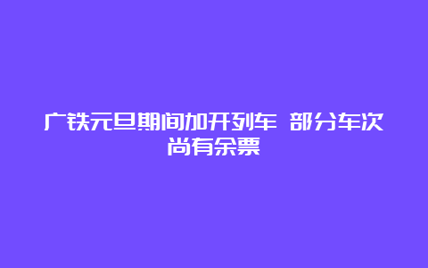 广铁元旦期间加开列车 部分车次尚有余票