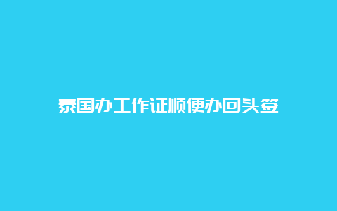 泰国办工作证顺便办回头签