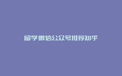 留学微信公众号推荐知乎